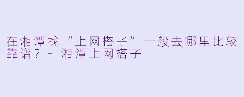 在湘潭找“上网搭子”一般去哪里比较靠谱？-湘潭上网搭子
