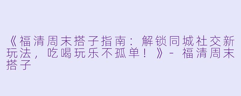 《福清周末搭子指南：解锁同城社交新玩法，吃喝玩乐不孤单！》-福清周末搭子