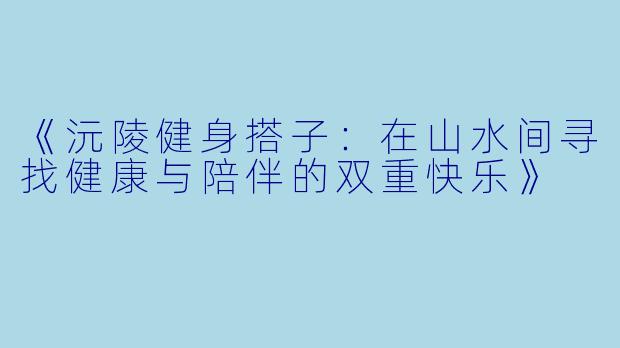 《沅陵健身搭子：在山水间寻找健康与陪伴的双重快乐》