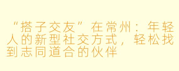 “搭子交友”在常州：年轻人的新型社交方式，轻松找到志同道合的伙伴