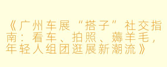 《广州车展“搭子”社交指南：看车、拍照、薅羊毛，年轻人组团逛展新潮流》