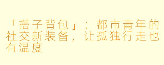 「搭子背包」:都市青年的社交新装备,让孤独行走也有温度