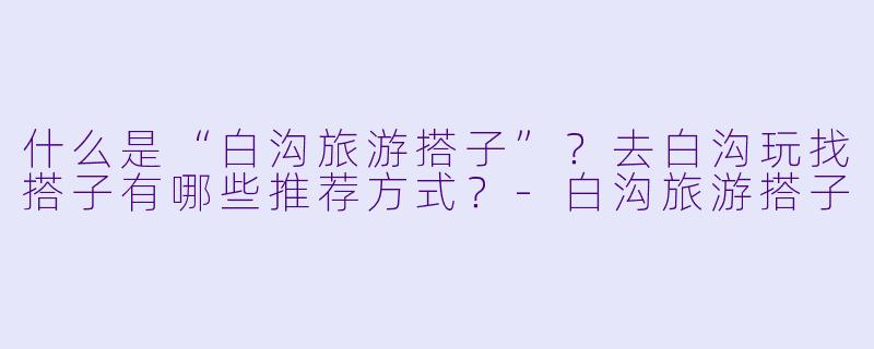 什么是“白沟旅游搭子”？去白沟玩找搭子有哪些推荐方式？