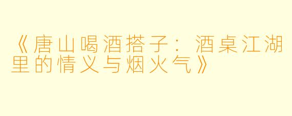 《唐山喝酒搭子：酒桌江湖里的情义与烟火气》