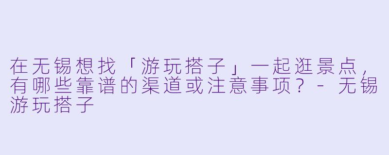在无锡想找「游玩搭子」一起逛景点，有哪些靠谱的渠道或注意事项？-无锡游玩搭子