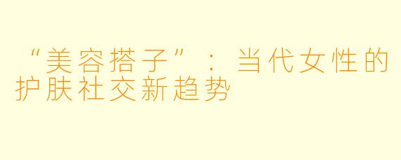 “美容搭子”：当代女性的护肤社交新趋势