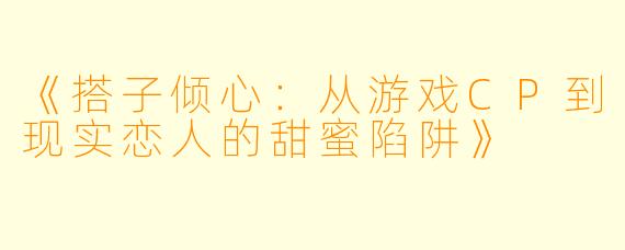 《搭子倾心：从游戏CP到现实恋人的甜蜜陷阱》