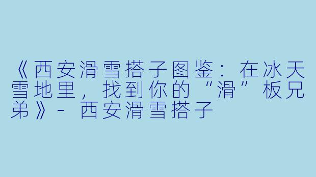 《西安滑雪搭子图鉴：在冰天雪地里，找到你的“滑”板兄弟》-西安滑雪搭子