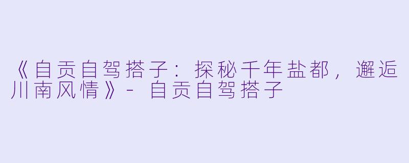 《自贡自驾搭子：探秘千年盐都，邂逅川南风情》-自贡自驾搭子