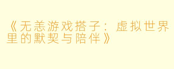 《无恙游戏搭子：虚拟世界里的默契与陪伴》