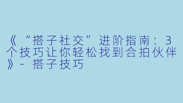 《“搭子社交”进阶指南：3个技巧让你轻松找到合拍伙伴》-搭子技巧