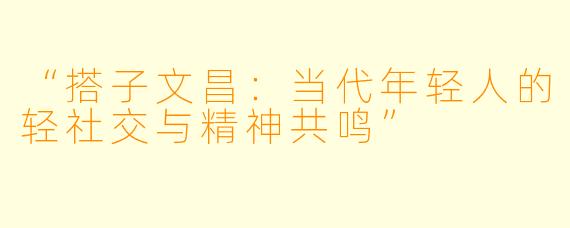 “搭子文昌：当代年轻人的轻社交与精神共鸣”