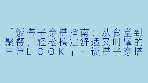 「饭搭子穿搭指南：从食堂到聚餐，轻松搞定舒适又时髦的日常LOOK」-饭搭子穿搭分享