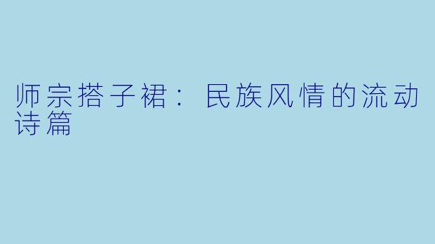 师宗搭子裙：民族风情的流动诗篇