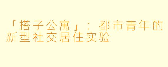 「搭子公寓」：都市青年的新型社交居住实验