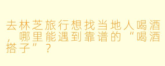 去林芝旅行想找当地人喝酒，哪里能遇到靠谱的“喝酒搭子”？