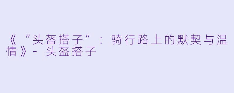 《“头盔搭子”：骑行路上的默契与温情》-头盔搭子