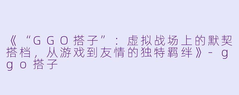 《“GGO搭子”：虚拟战场上的默契搭档，从游戏到友情的独特羁绊》-ggo搭子