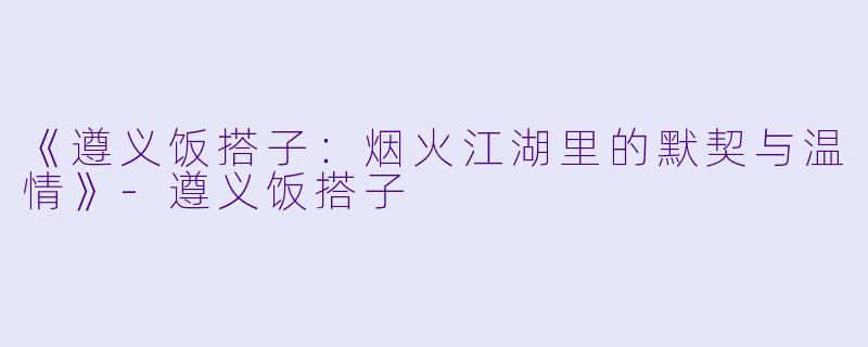 《遵义饭搭子：烟火江湖里的默契与温情》-遵义饭搭子