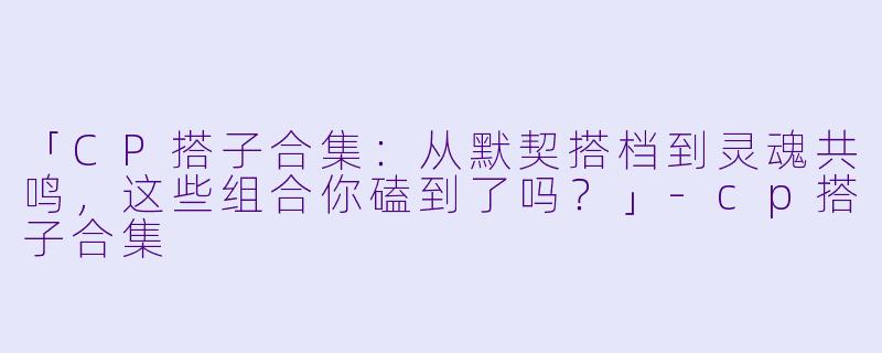 「CP搭子合集：从默契搭档到灵魂共鸣，这些组合你磕到了吗？」-cp搭子合集