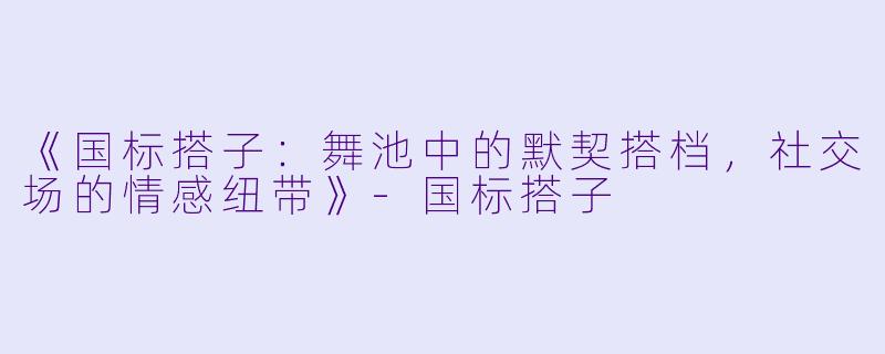 《国标搭子：舞池中的默契搭档，社交场的情感纽带》-国标搭子