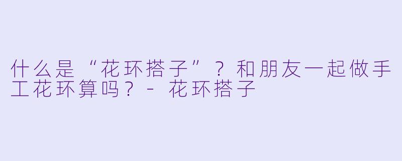 什么是“花环搭子”?和朋友一起做手工花环算吗?