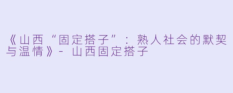《山西“固定搭子”：熟人社会的默契与温情》-山西固定搭子
