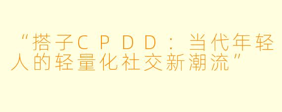 “搭子CPDD：当代年轻人的轻量化社交新潮流”