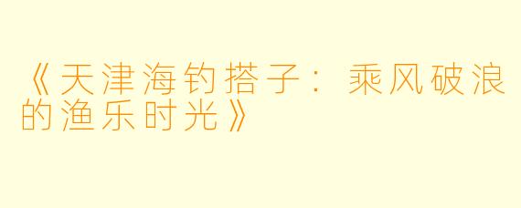 《天津海钓搭子：乘风破浪的渔乐时光》
