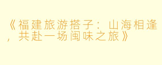 《福建旅游搭子：山海相逢，共赴一场闽味之旅》