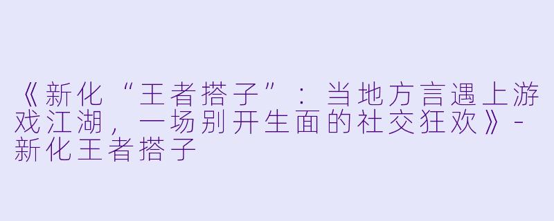 《新化“王者搭子”：当地方言遇上游戏江湖，一场别开生面的社交狂欢》-新化王者搭子