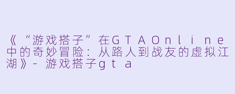 《“游戏搭子”在GTAOnline中的奇妙冒险：从路人到战友的虚拟江湖》-游戏搭子gta
