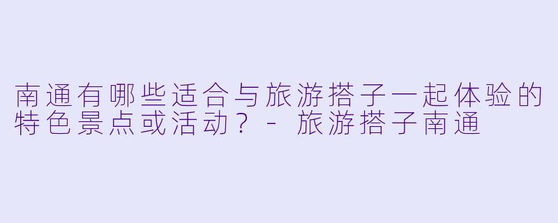 南通有哪些适合与旅游搭子一起体验的特色景点或活动？-旅游搭子南通