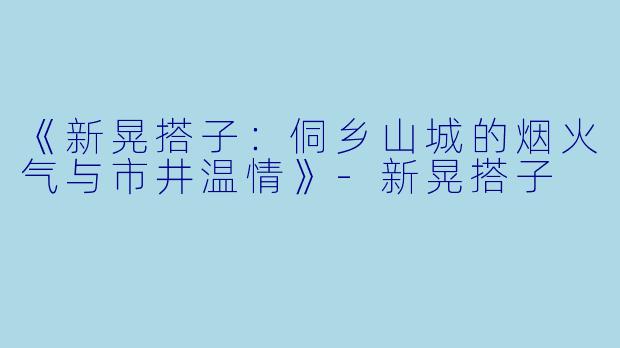 《新晃搭子：侗乡山城的烟火气与市井温情》-新晃搭子