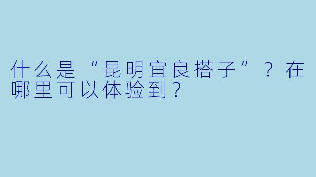 什么是“昆明宜良搭子”?在哪里可以体验到?