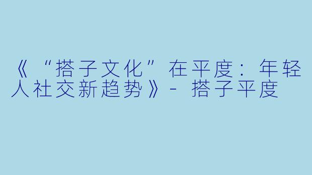 《“搭子文化”在平度：年轻人社交新趋势》-搭子平度