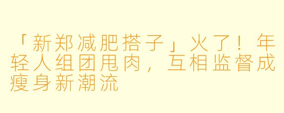 「新郑减肥搭子」火了！年轻人组团甩肉，互相监督成瘦身新潮流
