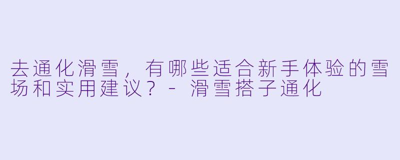 去通化滑雪，有哪些适合新手体验的雪场和实用建议？-滑雪搭子通化