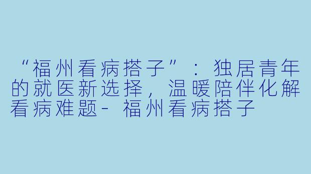 “福州看病搭子”：独居青年的就医新选择，温暖陪伴化解看病难题-福州看病搭子
