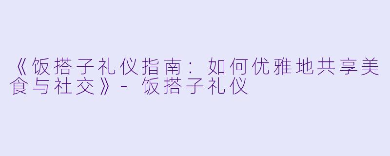 《饭搭子礼仪指南：如何优雅地共享美食与社交》-饭搭子礼仪