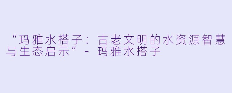 “玛雅水搭子：古老文明的水资源智慧与生态启示”-玛雅水搭子