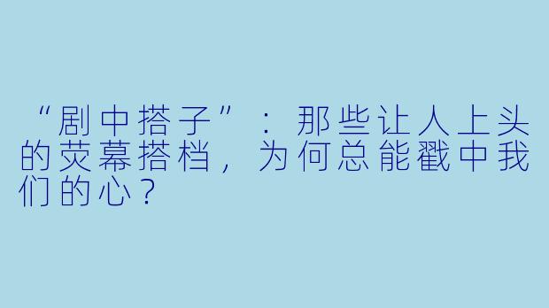 “剧中搭子”：那些让人上头的荧幕搭档，为何总能戳中我们的心？