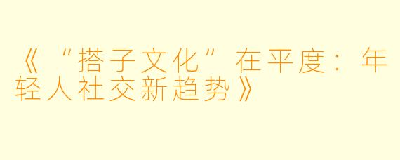 《“搭子文化”在平度：年轻人社交新趋势》