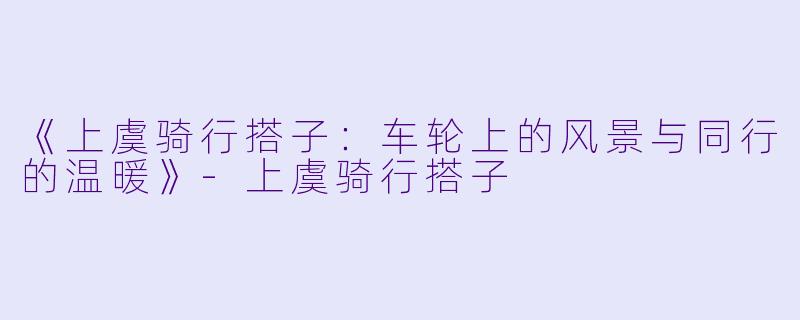 《上虞骑行搭子：车轮上的风景与同行的温暖》-上虞骑行搭子
