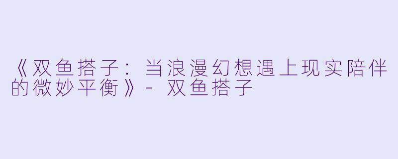 《双鱼搭子：当浪漫幻想遇上现实陪伴的微妙平衡》-双鱼搭子