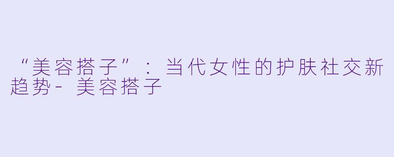 “美容搭子”：当代女性的护肤社交新趋势-美容搭子
