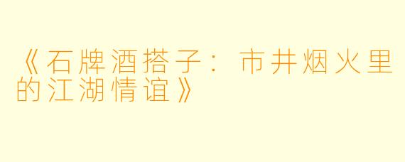 《石牌酒搭子：市井烟火里的江湖情谊》