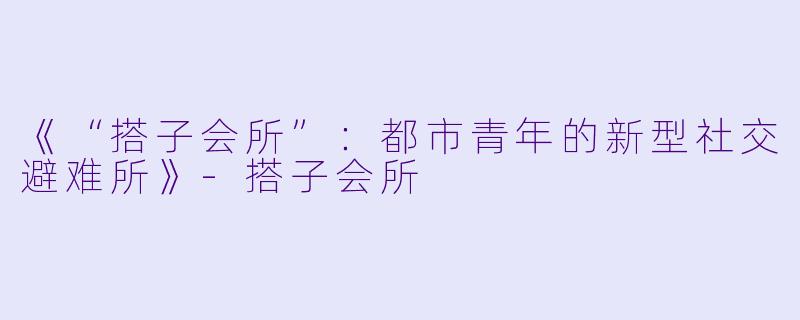 《“搭子会所”：都市青年的新型社交避难所》-搭子会所