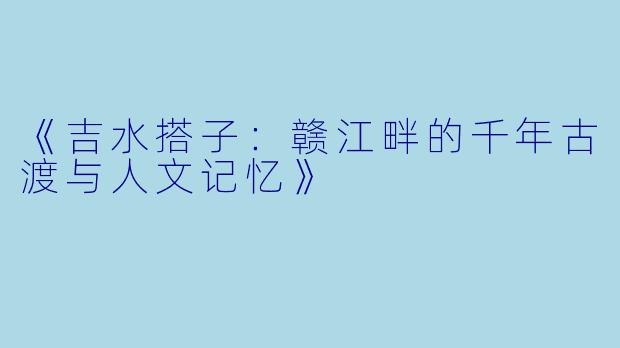 《吉水搭子：赣江畔的千年古渡与人文记忆》