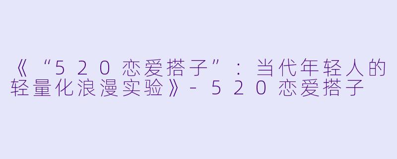 《“520恋爱搭子”：当代年轻人的轻量化浪漫实验》-520恋爱搭子